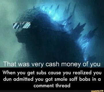 Was very cash money of you When you get subs cause you reali