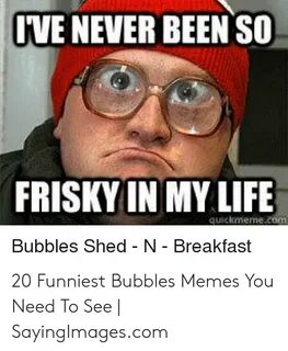 IVE NEVER BEEN SO FRISKY IN MY LIFE Quickmemecom Bubbles She