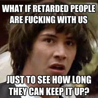 What if retarded people are fucking with us just to see how 