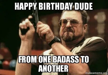 happy birthday dude from one badass to another - Am I the on