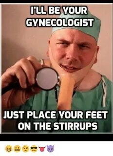 ILL BE YOUR GYNECOLOGIST JUST PLACE YOUR FEET ON THE STIRRUP