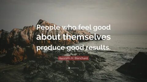 Kenneth H. Blanchard Quote: "People who feel good about themselves produce good 