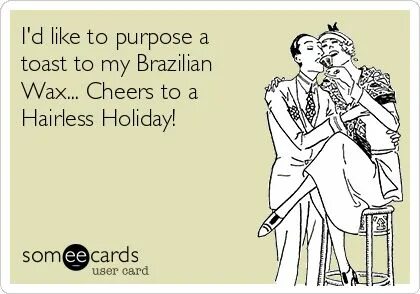 I'd like to purpose a toast to my Brazilian Wax... Cheers to