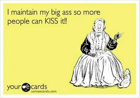 I maintain my big ass so more people can KISS it!! e cards your someecards....
