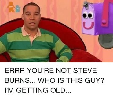 U ERRR YOU'RE NOT STEVE BURNS WHO IS THIS GUY? I'M GETTING O