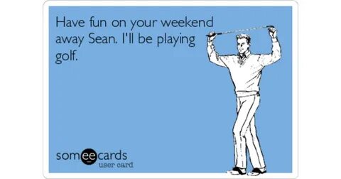 Have fun on your weekend away Sean. I'll be playing golf. Fa