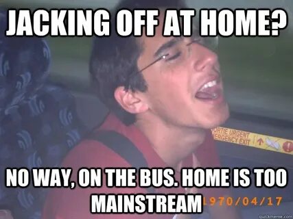 jacking off at home? No way, on the bus. home is too mainstr