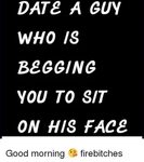 DATE a GUY WHO IS BEGGING YOU TO SIT ON HIS FACE Good Mornin