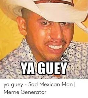Ya Guey - Sad Mexican Man Meme Generator Meme on ME.ME