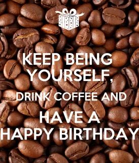 KEEP BEING YOURSELF, DRINK COFFEE AND HAVE A HAPPY BIRTHDAY 