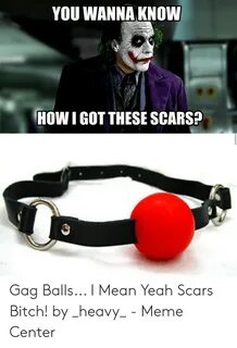 YOU WANNA KNOW HOW I GOT THESE SCARS Gag Balls I Mean Yeah S
