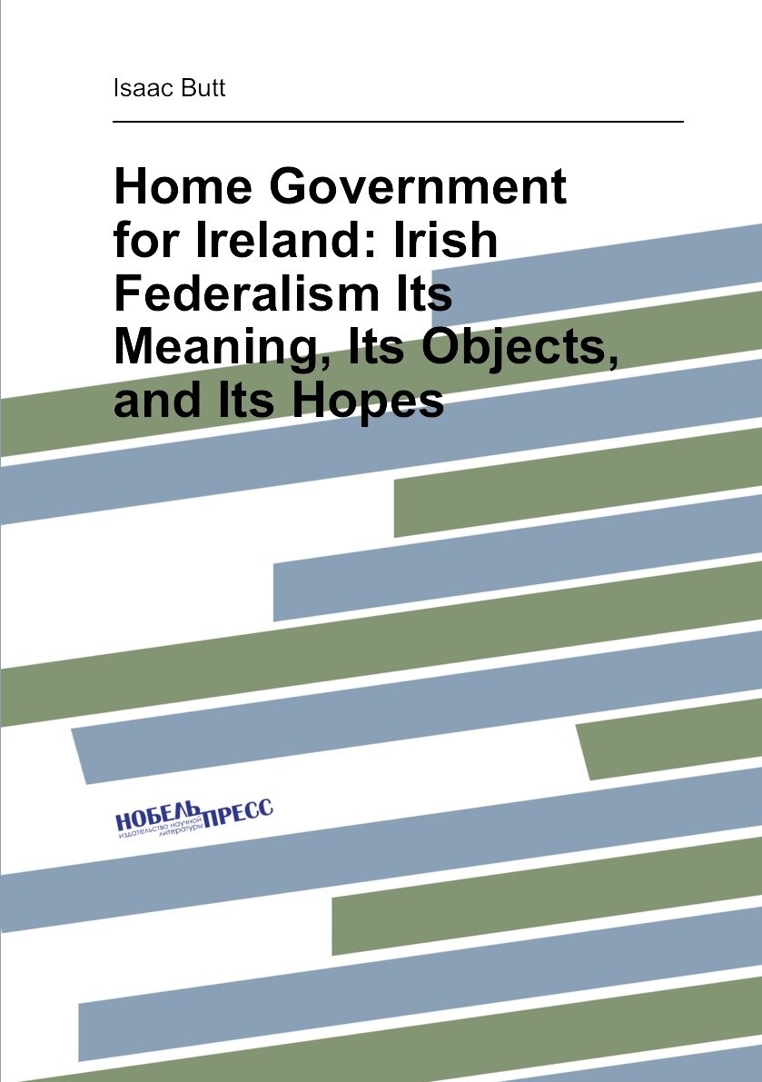 Home Government for Ireland: Irish Federalism Its Meaning Its Objects and Its Hopes