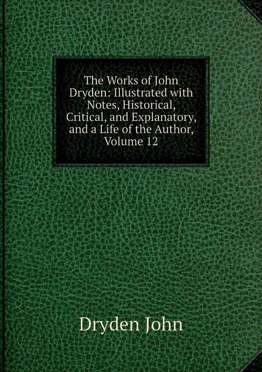 The Works of John Dryden: Illustrated with Notes Historical Critical and Explanatory and a Life of the Author Volume 12