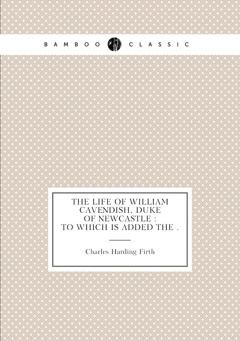 The life of William Cavendish duke of Newcastle : to which is added the .