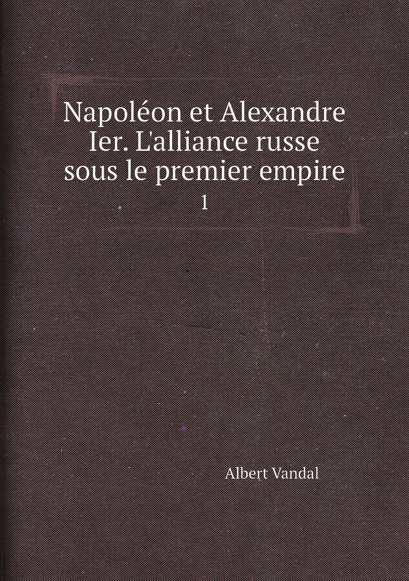 Napoléon et Alexandre Ier. L'alliance russe sous le premier empire. 1