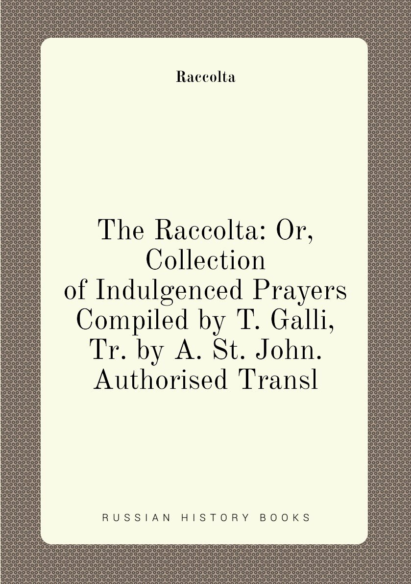 The Raccolta: Or Collection of Indulgenced Prayers Compiled by T. Galli Tr. by A. St. John. Authorised Transl