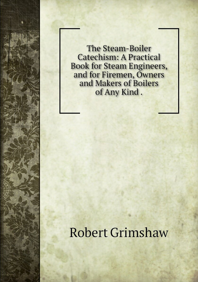 The Steam-Boiler Catechism: A Practical Book for Steam Engineers, and for Firemen, Owners and Makers of Boilers of Any Kind .