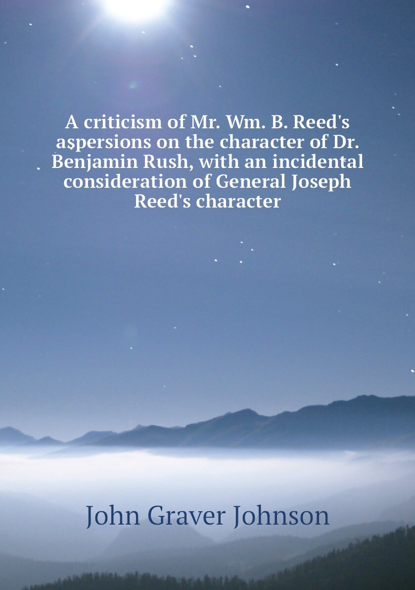A criticism of Mr. Wm. B. Reed's aspersions on the character of Dr. Benjamin Rush with an incidental consideration of General Joseph Reed's character