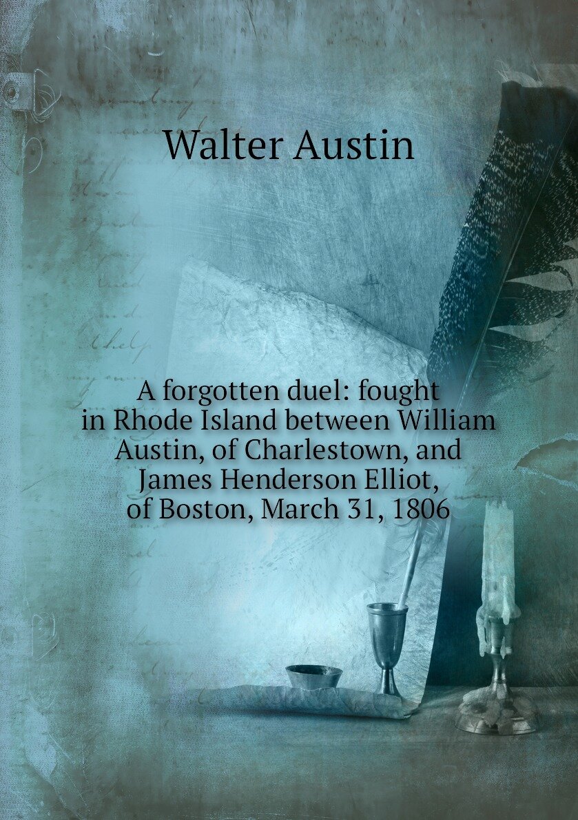 A forgotten duel: fought in Rhode Island between William Austin of Charlestown and James Henderson Elliot of Boston March 31 1806