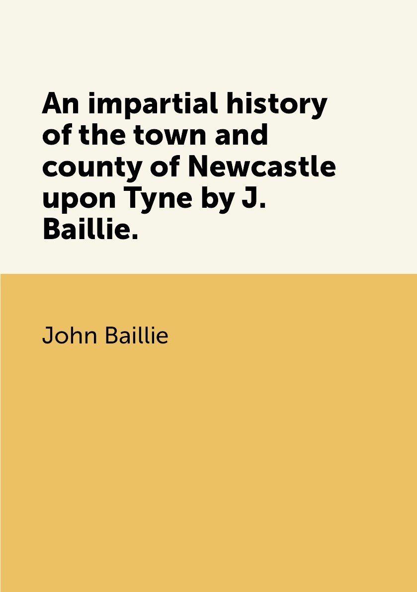 An impartial history of the town and county of Newcastle upon Tyne by J. Baillie.