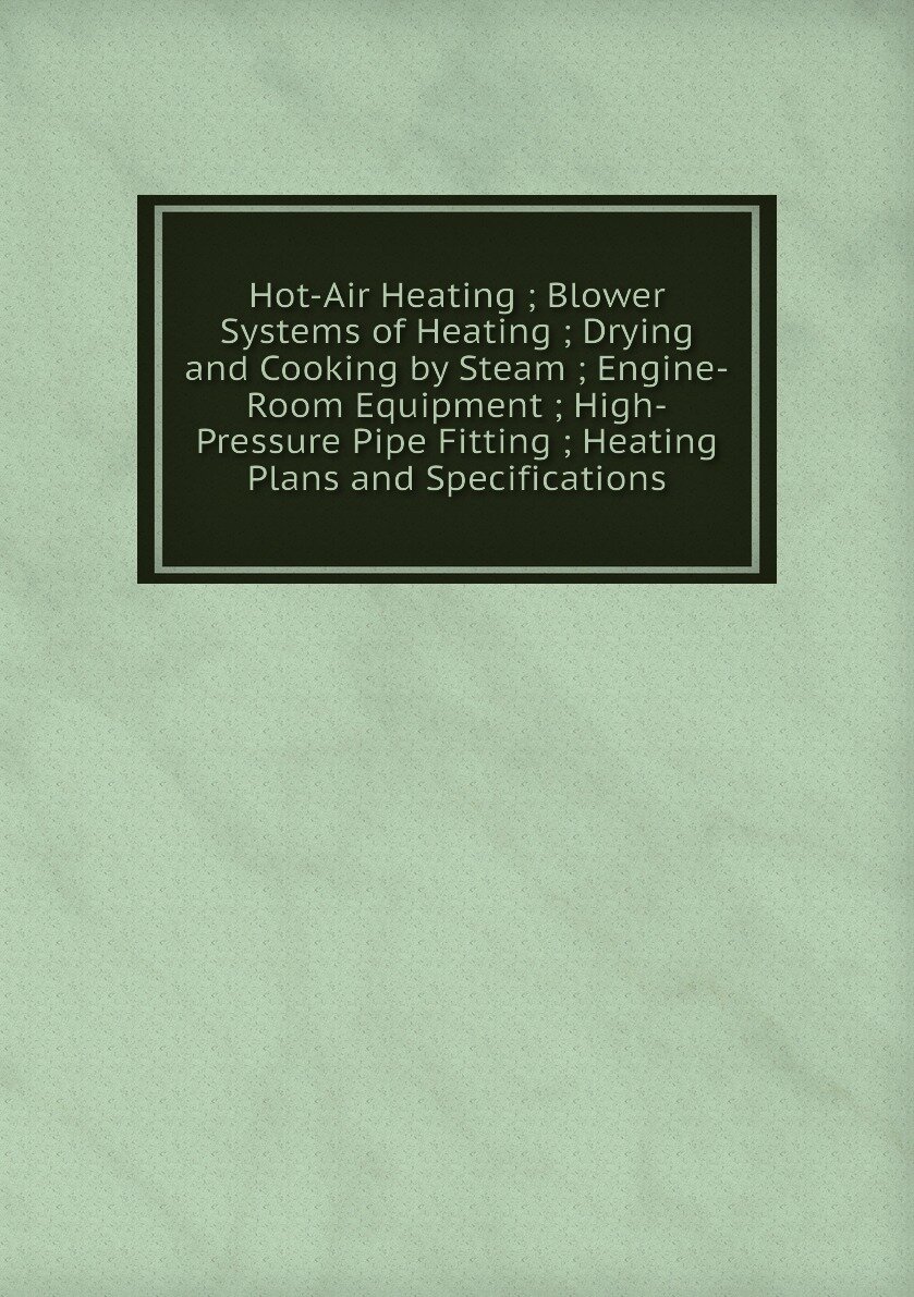 Hot-Air Heating ; Blower Systems of Heating ; Drying and Cooking by Steam ; Engine-Room Equipment ; High-Pressure Pipe Fitting ; Heating Plans and Specifications
