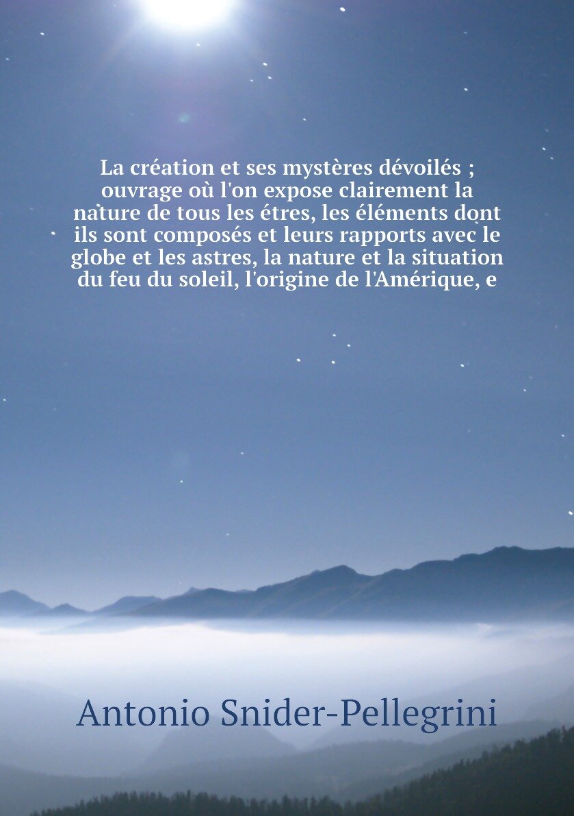 La création et ses mystères dévoilés ; ouvrage où l'on expose clairement la nature de tous les étres, les éléments dont ils sont composés et leurs rapports avec le globe et les astres, la nature et la situation du feu du soleil, l'origine de l'Amérique, e