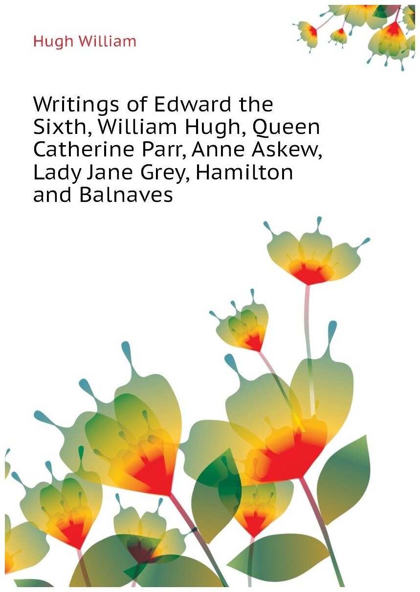 Writings of Edward the Sixth, William Hugh, Queen Catherine Parr, Anne Askew, Lady Jane Grey, Hamilton and Balnaves