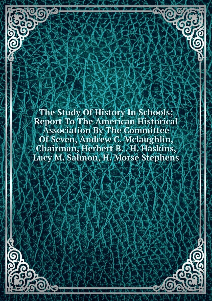 The Study Of History In Schools; Report To The American Historical Association By The Committee Of Seven, Andrew C. Mclaughlin, Chairman, Herbert B. . H. Haskins, Lucy M. Salmon, H. Morse Stephens