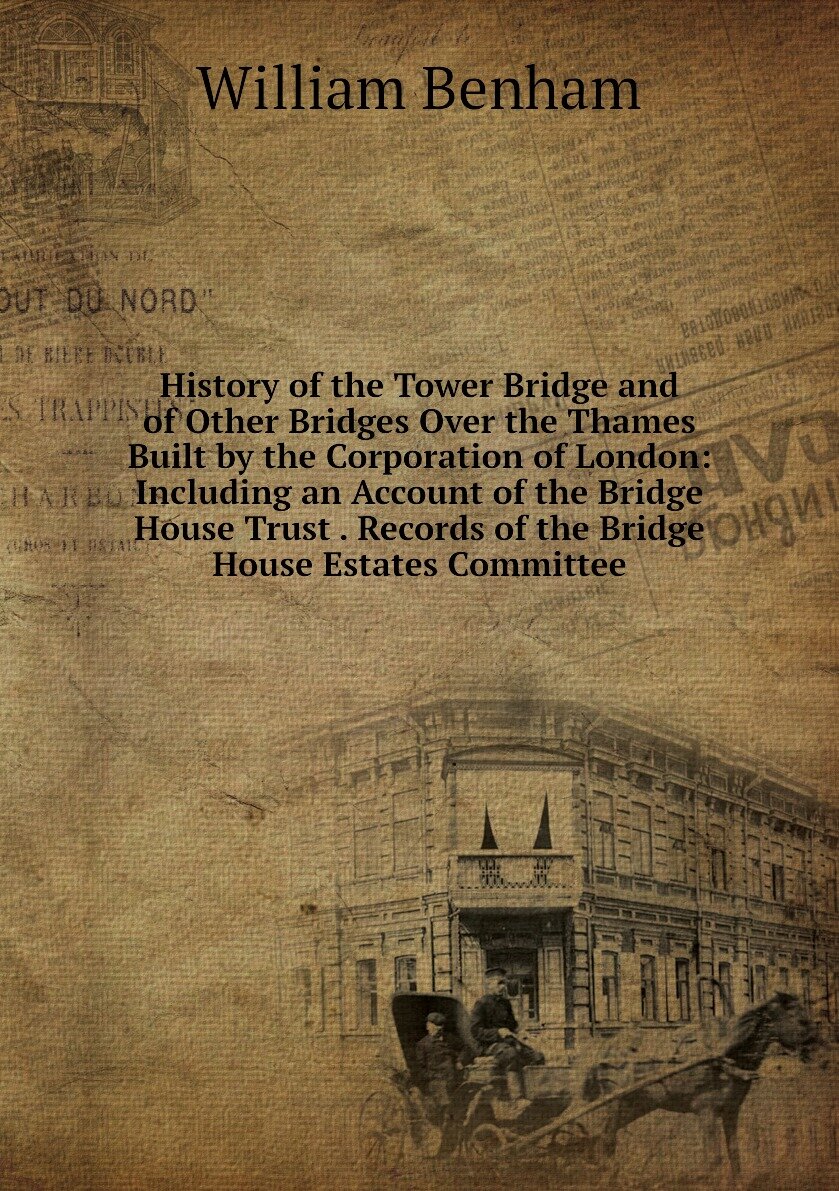 History of the Tower Bridge and of Other Bridges Over the Thames Built by the Corporation of London: Including an Account of the Bridge House Trust . Records of the Bridge House Estates Committee