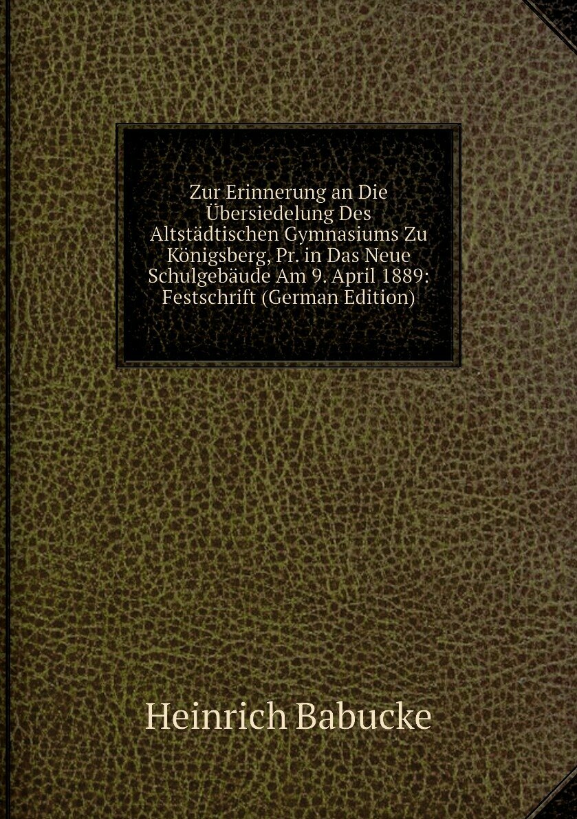 Zur Erinnerung an Die Übersiedelung Des Altstädtischen Gymnasiums Zu Königsberg, Pr. in Das Neue Schulgebäude Am 9. April 1889: Festschrift (German Edition)