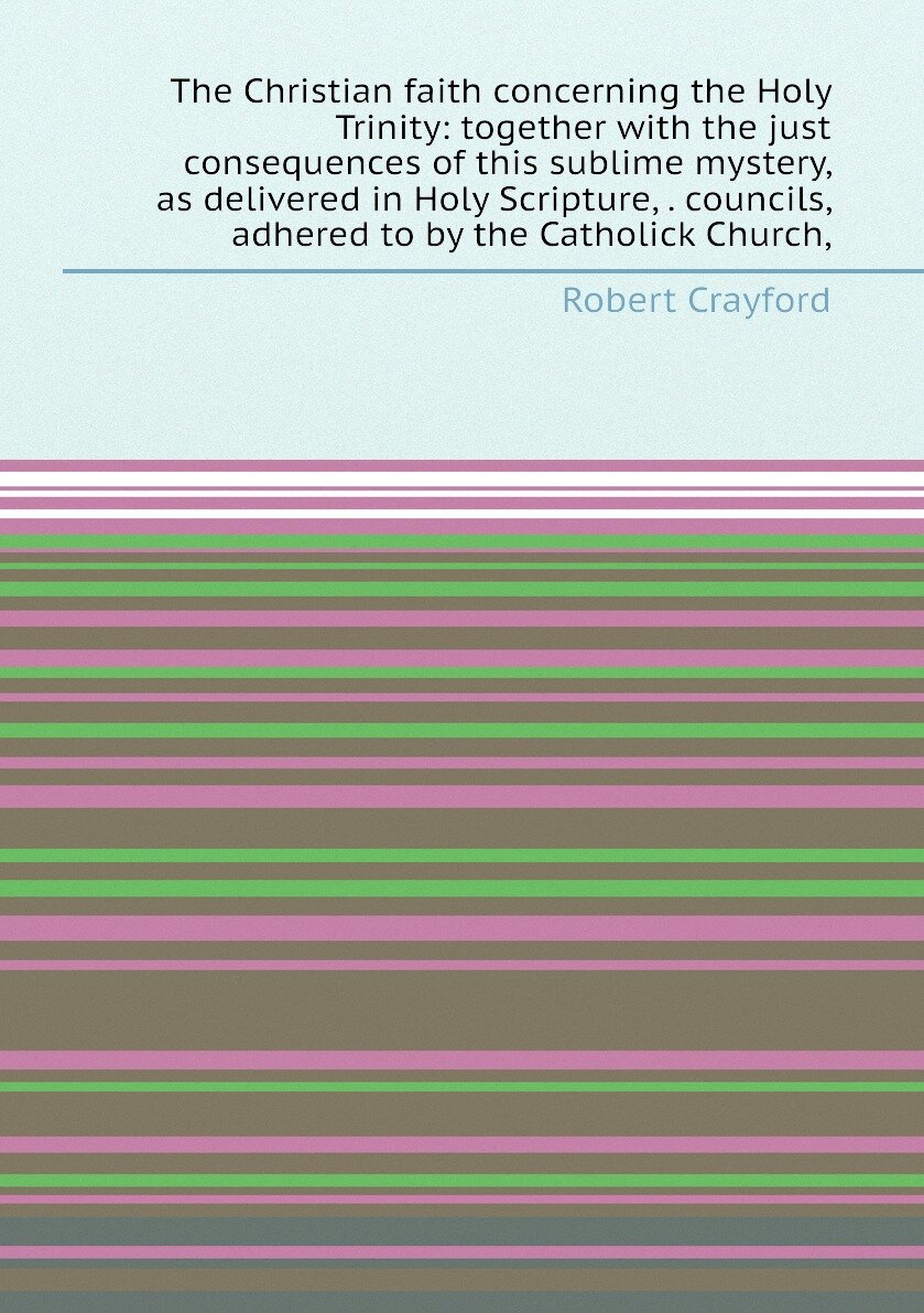 The Christian faith concerning the Holy Trinity: together with the just consequences of this sublime mystery, as delivered in Holy Scripture, . counc…