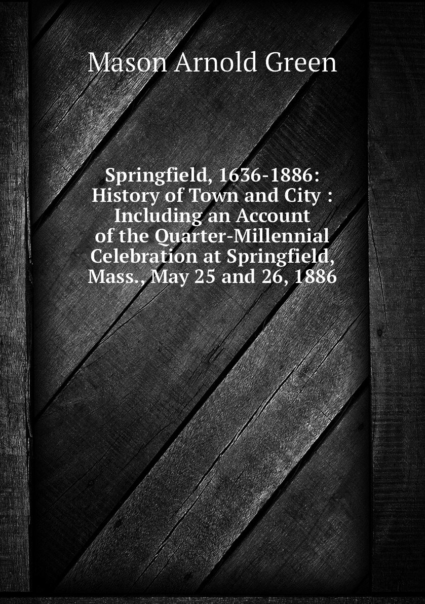 Springfield, 1636-1886: History of Town and City : Including an Account of the Quarter-Millennial Celebration at Springfield, Mass, May 25 and 26, 1886
