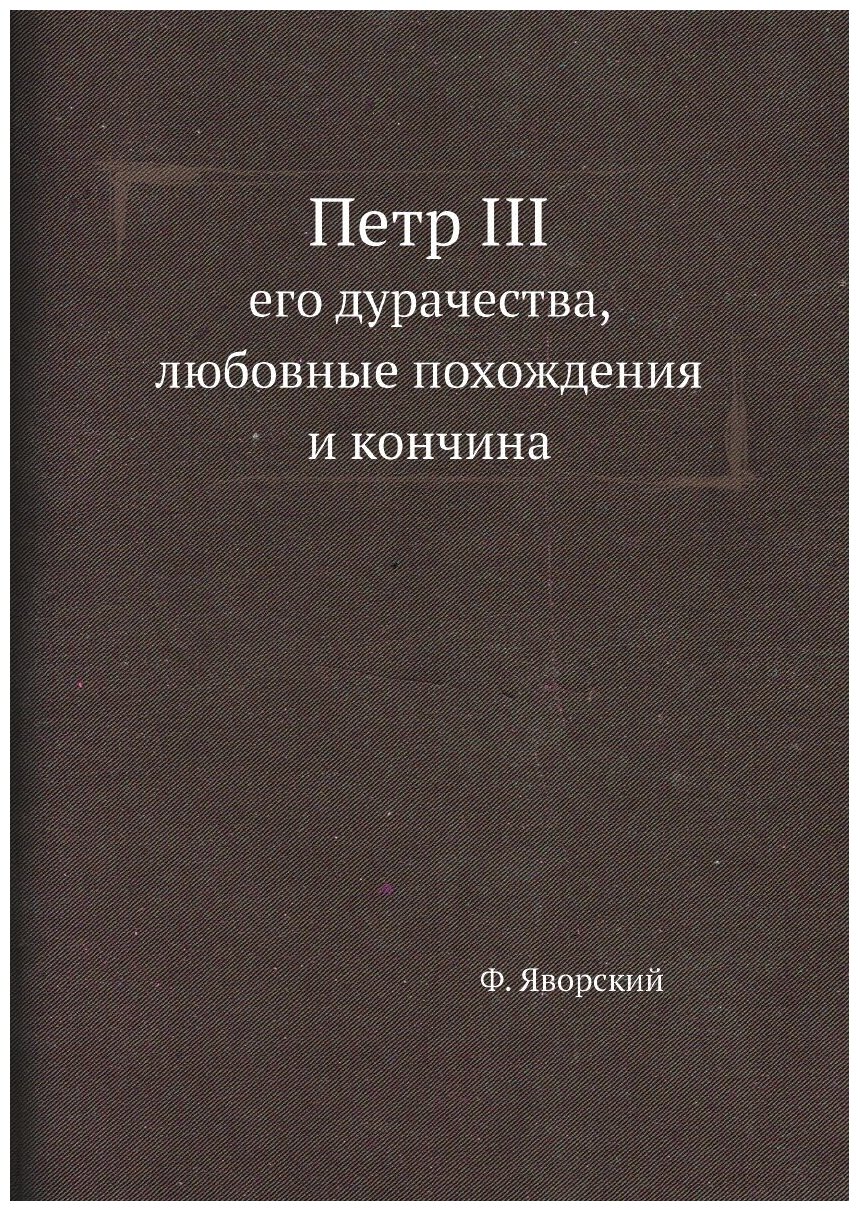 Петр III, его дурачества, любовные похождения и кончина. Новые материалы по биографии российских коронованных особ, составленные на основании заграни…