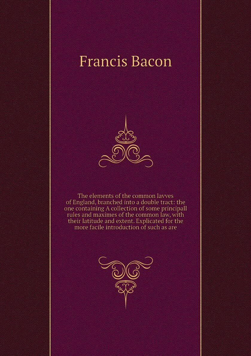 The elements of the common lavves of England, branched into a double tract: the one containing A collection of some principall rules and maximes of the common law, with their latitude and extent. Explicated for the more facile introduction of such as are