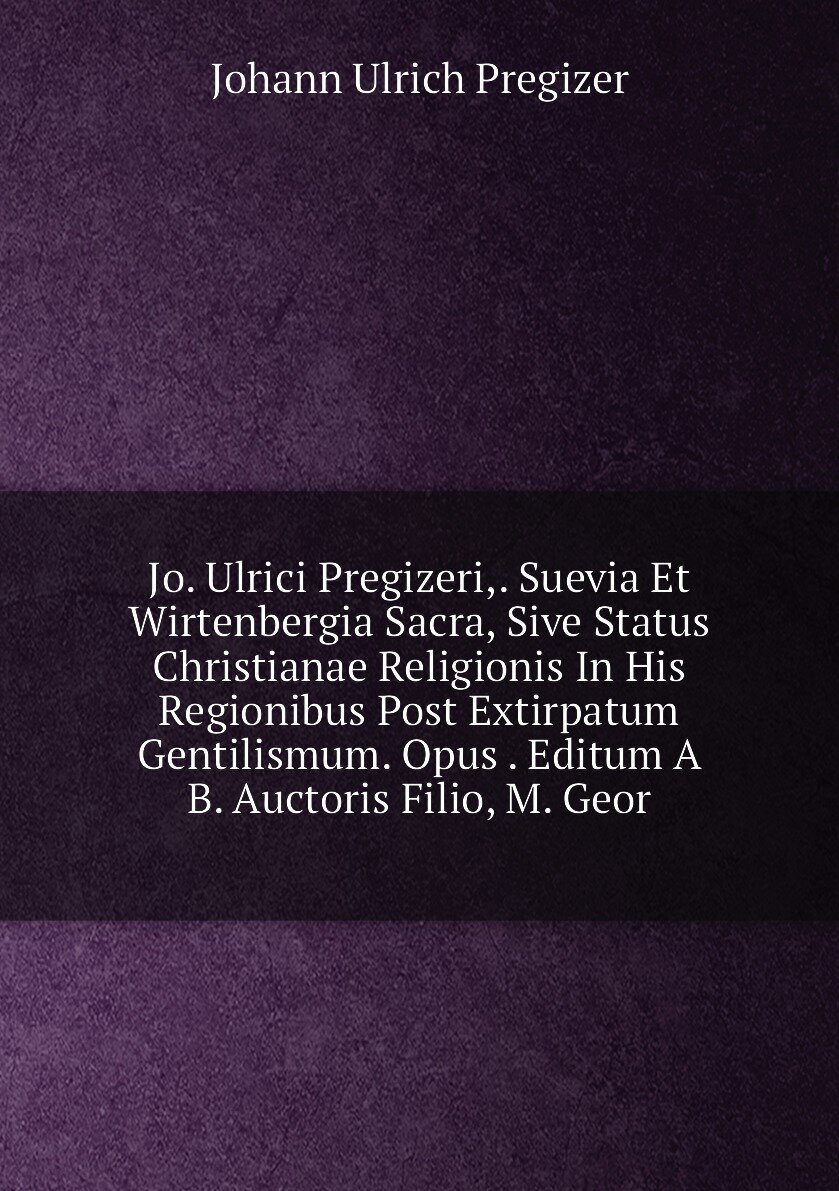 Jo. Ulrici Pregizeri. Suevia Et Wirtenbergia Sacra, Sive Status Christianae Religionis In His Regionibus Post Extirpatum Gentilismum. Opus . Editum A B. Auctoris Filio, M. Geor