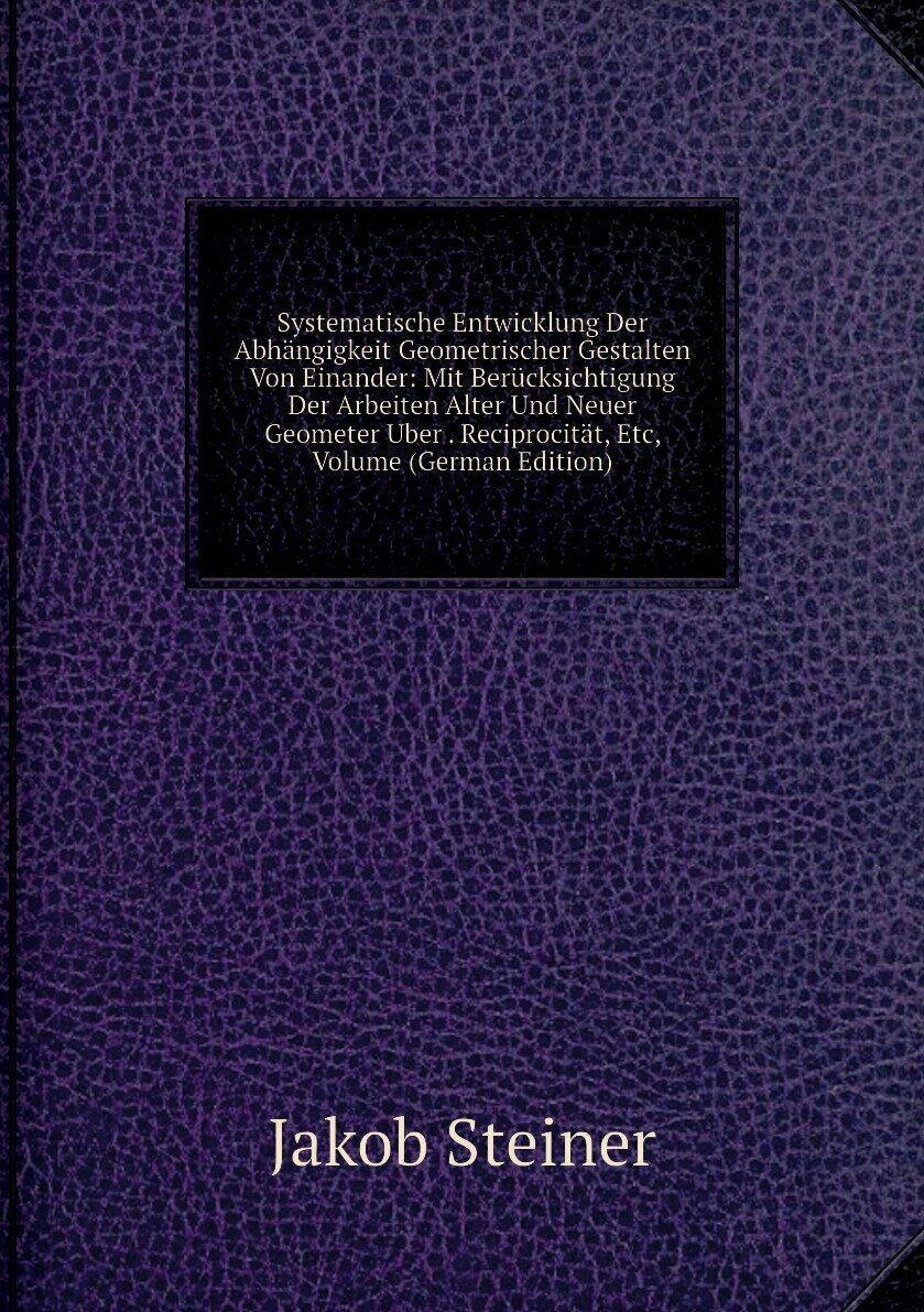 Systematische Entwicklung Der Abhängigkeit Geometrischer Gestalten Von Einander: Mit Berücksichtigung Der Arbeiten Alter Und Neuer Geometer Uber . Reciprocität, Etc, Volume (German Edition)