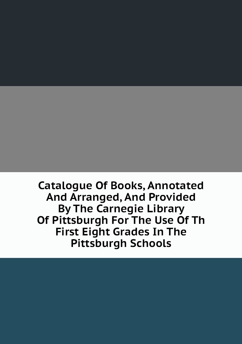 Catalogue Of Books, Annotated And Arranged, And Provided By The Carnegie Library Of Pittsburgh For The Use Of Th First Eight Grades In The Pittsburgh Schools