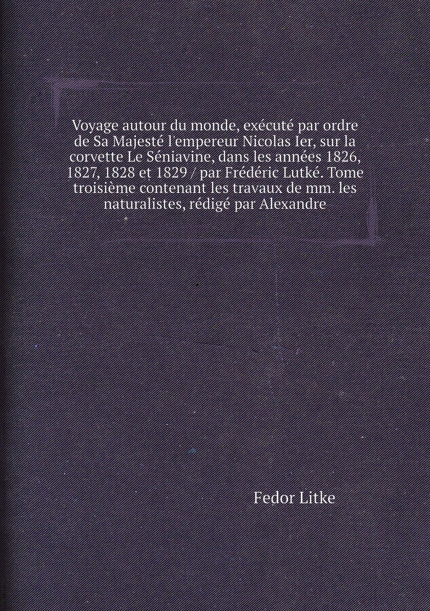 Voyage autour du monde, exécuté par ordre de Sa Majesté l'empereur Nicolas Ier, sur la corvette Le Séniavine, dans les années 1826, 1827, 1828 et 1829 / par Frédéric Lutké. Tome troisième contenant les travaux de mm. les naturalistes, rédigé par Alexandre