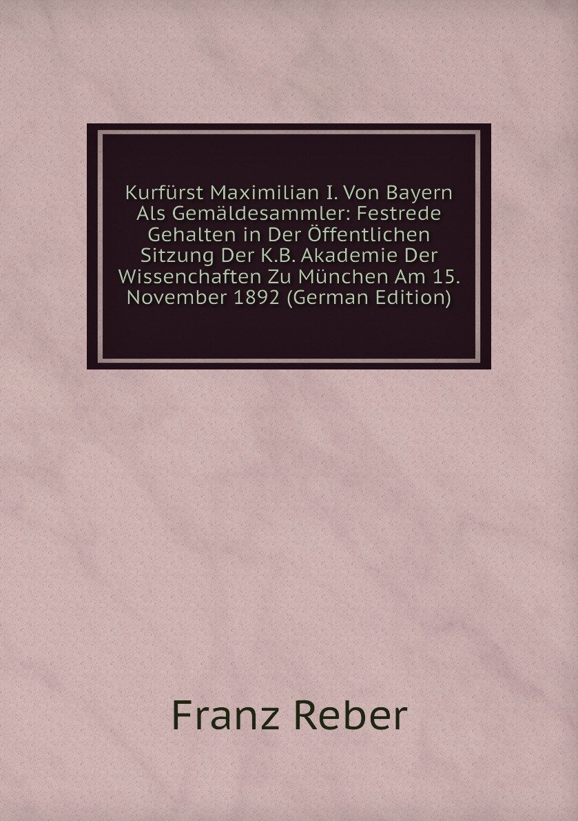 Kurfürst Maximilian I. Von Bayern Als Gemäldesammler: Festrede Gehalten in Der Öffentlichen Sitzung Der K.B. Akademie Der Wissenchaften Zu München Am 15. November 1892 (German Edition)