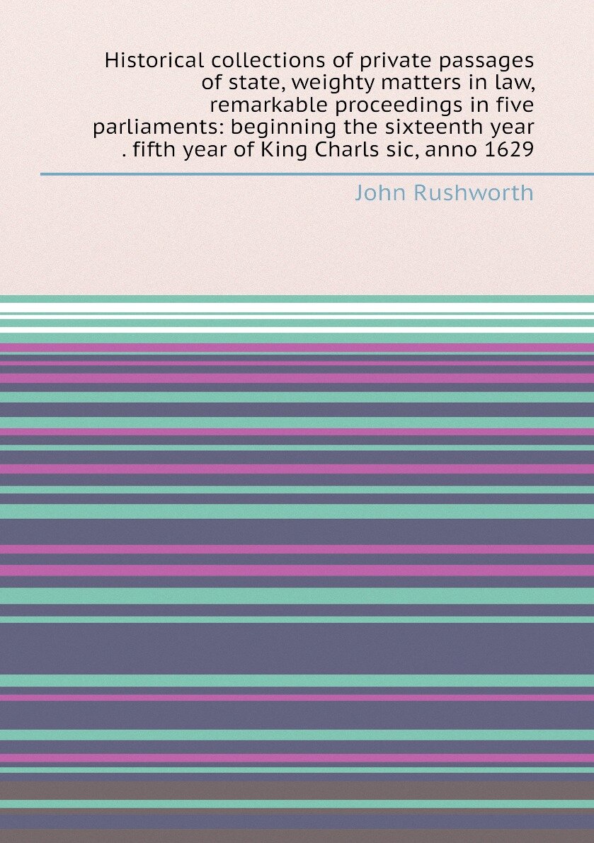 Historical collections of private passages of state, weighty matters in law, remarkable proceedings in five parliaments: beginning the sixteenth year . fifth year of King Charls sic, anno 1629