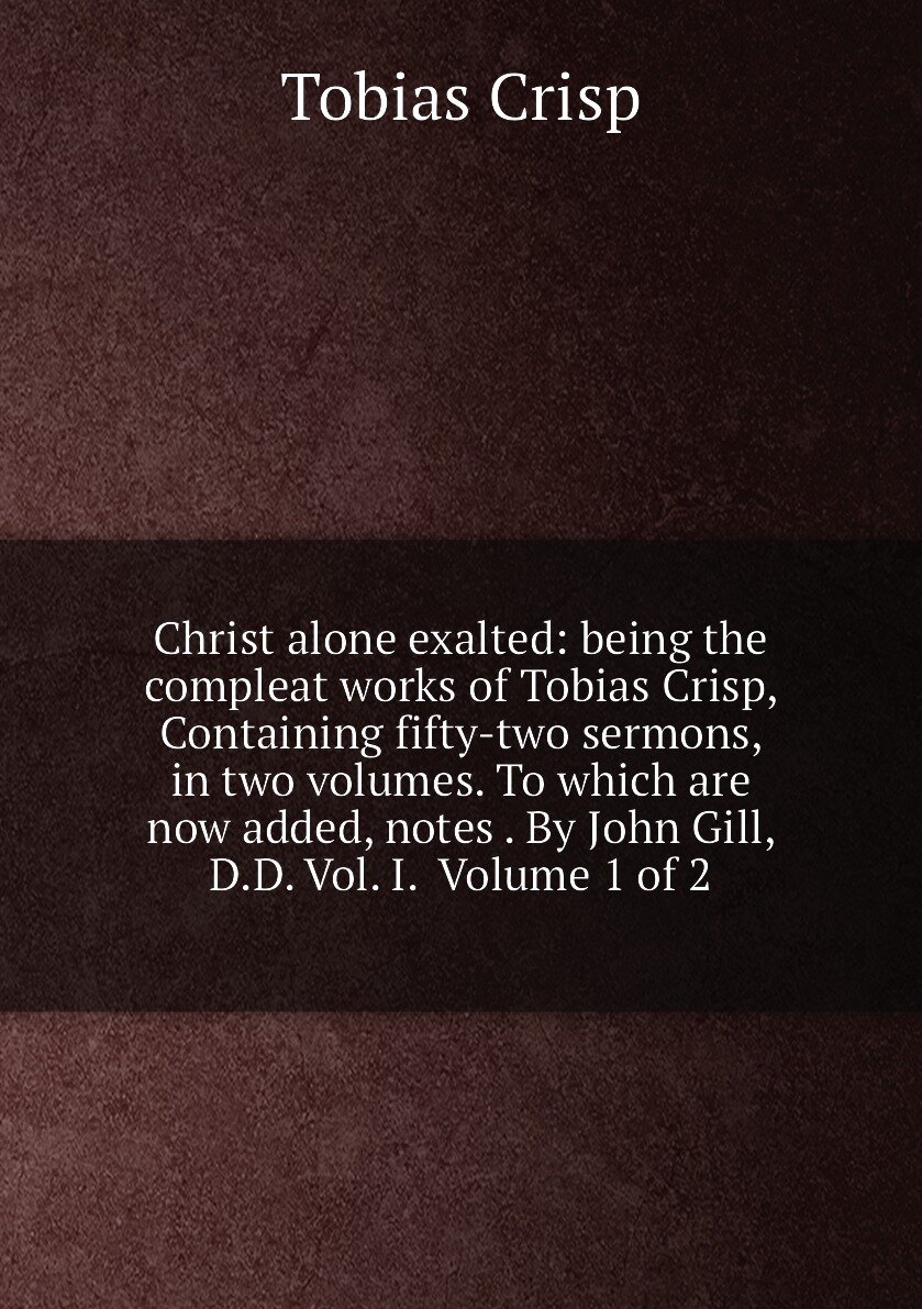 Christ alone exalted: being the compleat works of Tobias Crisp, Containing fifty-two sermons, in two volumes. To which are now added, notes . By John Gill, D.D. Vol. I. Volume 1 of 2