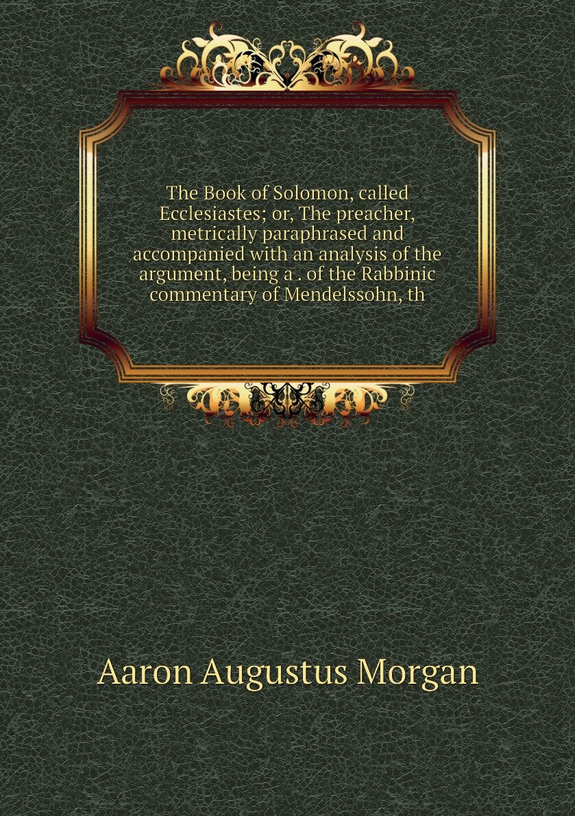 The Book of Solomon, called Ecclesiastes; or, The preacher,metrically paraphrased and accompanied with an analysis of the argument, being a . of the Rabbinic commentary of Mendelssohn, th