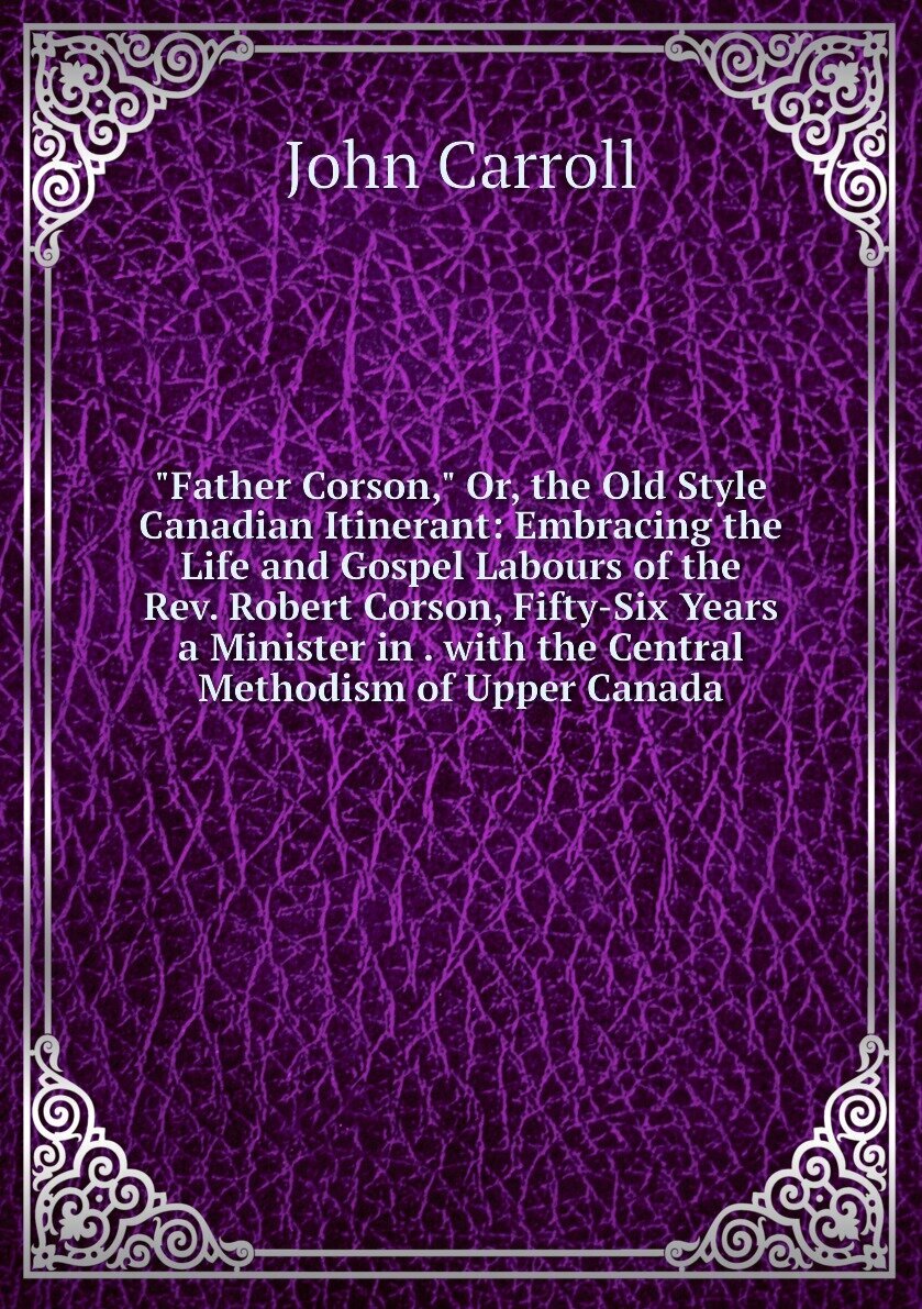 "Father Corson," Or, the Old Style Canadian Itinerant: Embracing the Life and Gospel Labours of the Rev. Robert Corson, Fifty-Six Years a Minister in . with the Central Methodism of Upper Canada