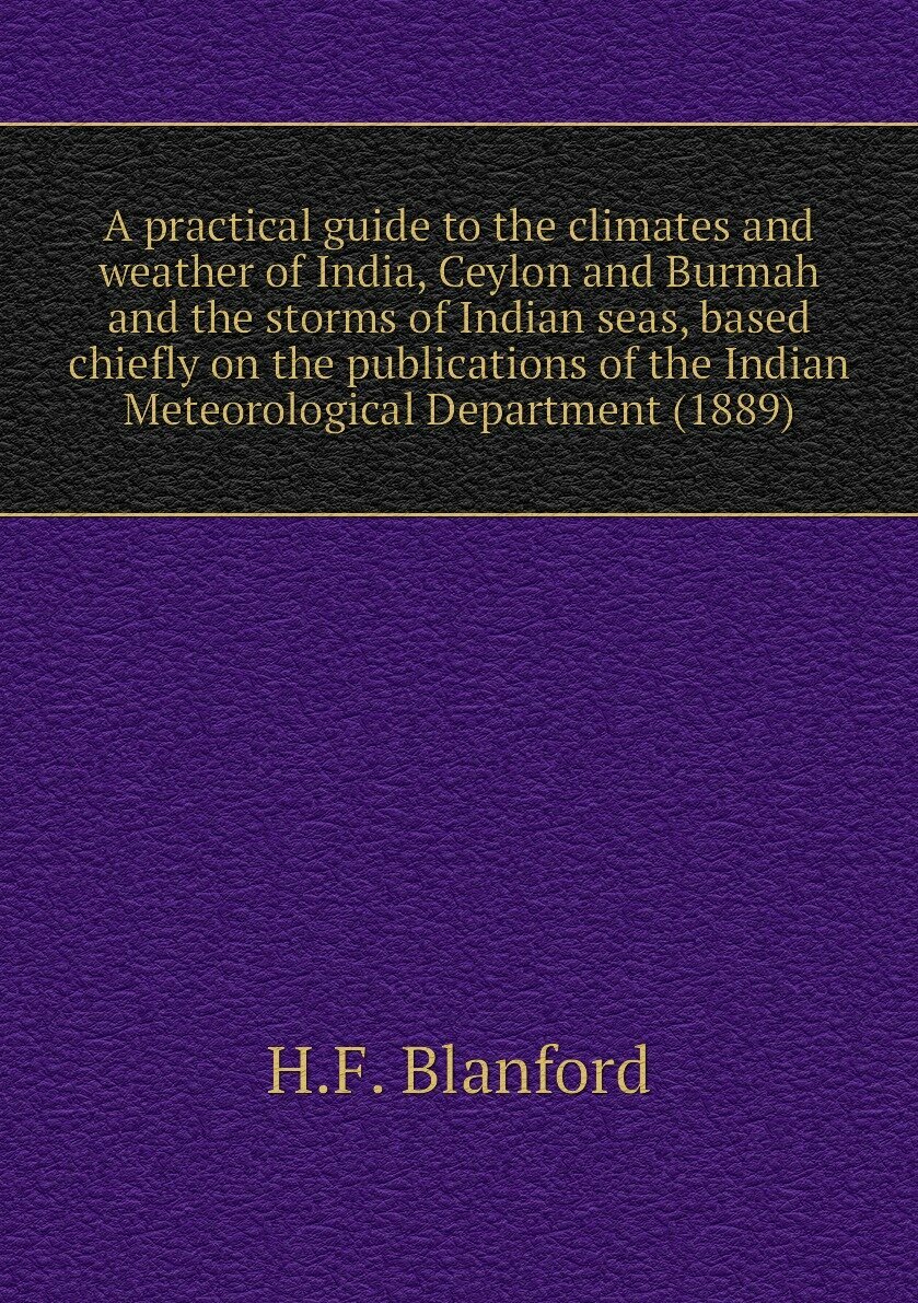 A practical guide to the climates and weather of India, Ceylon and Burmah and the storms of Indian seas, based chiefly on the publications of the Indian Meteorological Department (1889)