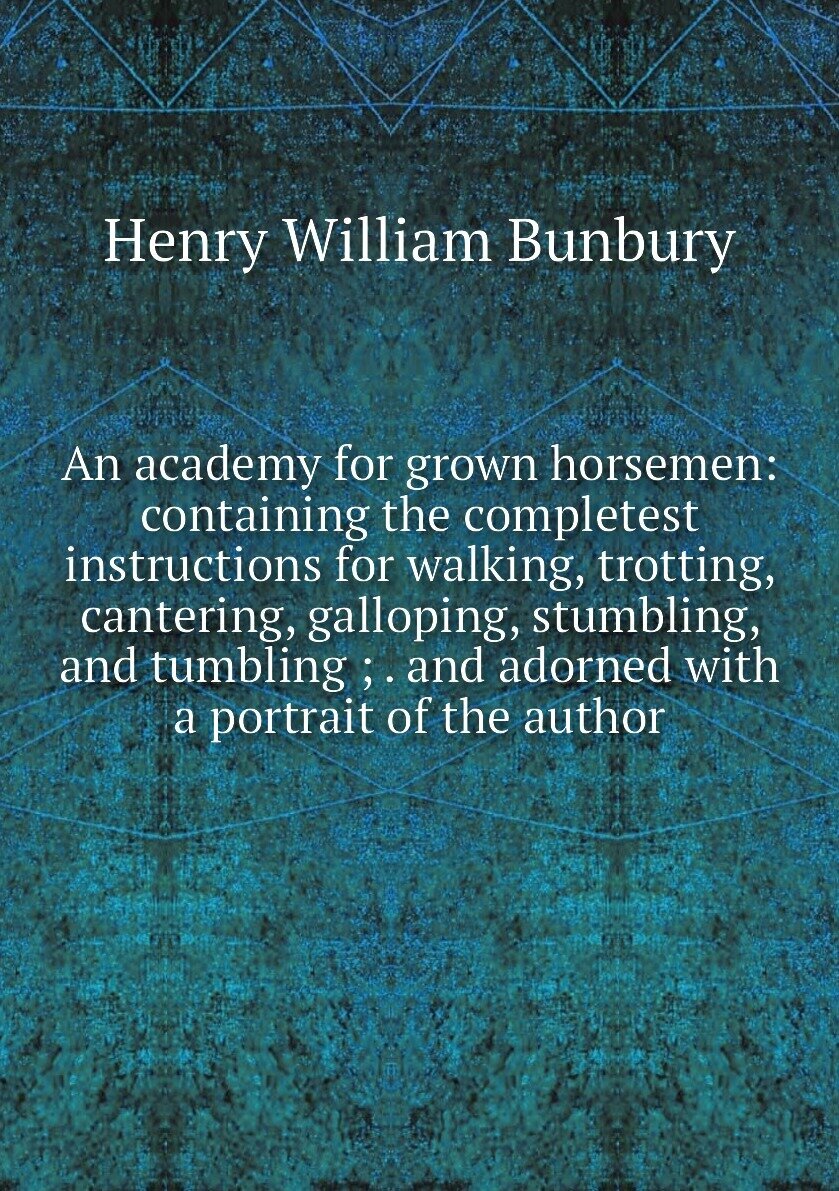 An academy for grown horsemen: containing the completest instructions for walking, trotting, cantering, galloping, stumbling, and tumbling ; . and adorned with a portrait of the author