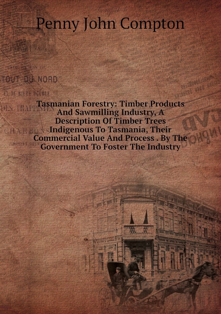 Tasmanian Forestry: Timber Products And Sawmilling Industry, A Description Of Timber Trees Indigenous To Tasmania, Their Commercial Value And Process . By The Government To Foster The Industry