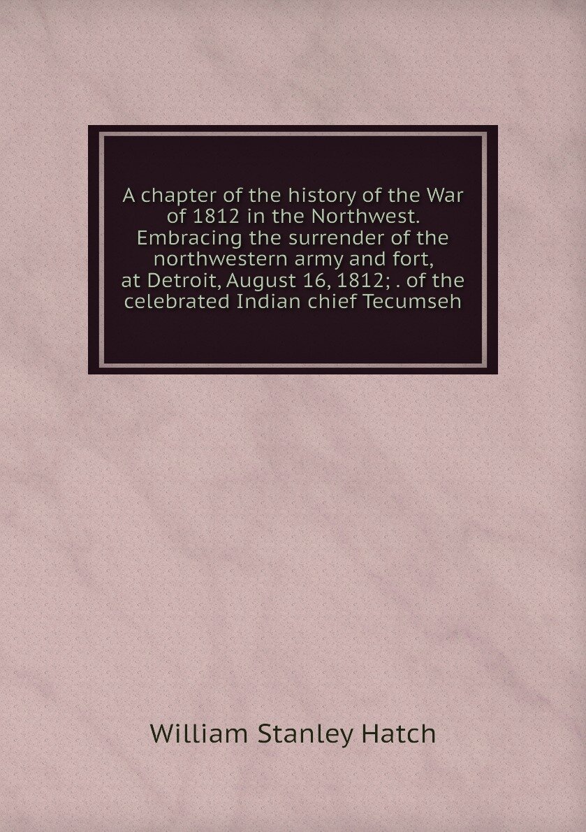 A chapter of the history of the War of 1812 in the Northwest. Embracing the surrender of the northwestern army and fort, at Detroit, August 16, 1812; . of the celebrated Indian chief Tecumseh