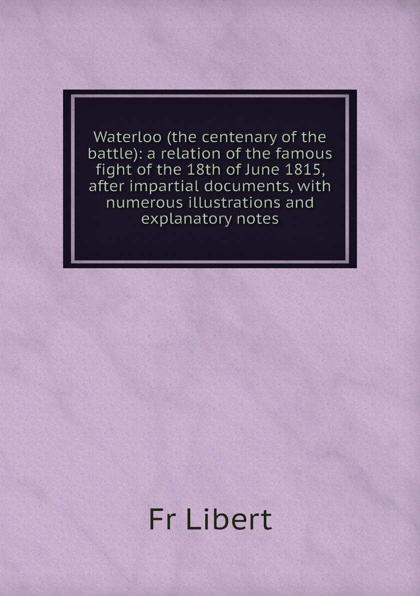 Waterloo (the centenary of the battle): a relation of the famous fight of the 18th of June 1815 after impartial documents with numerous illustrations and explanatory notes