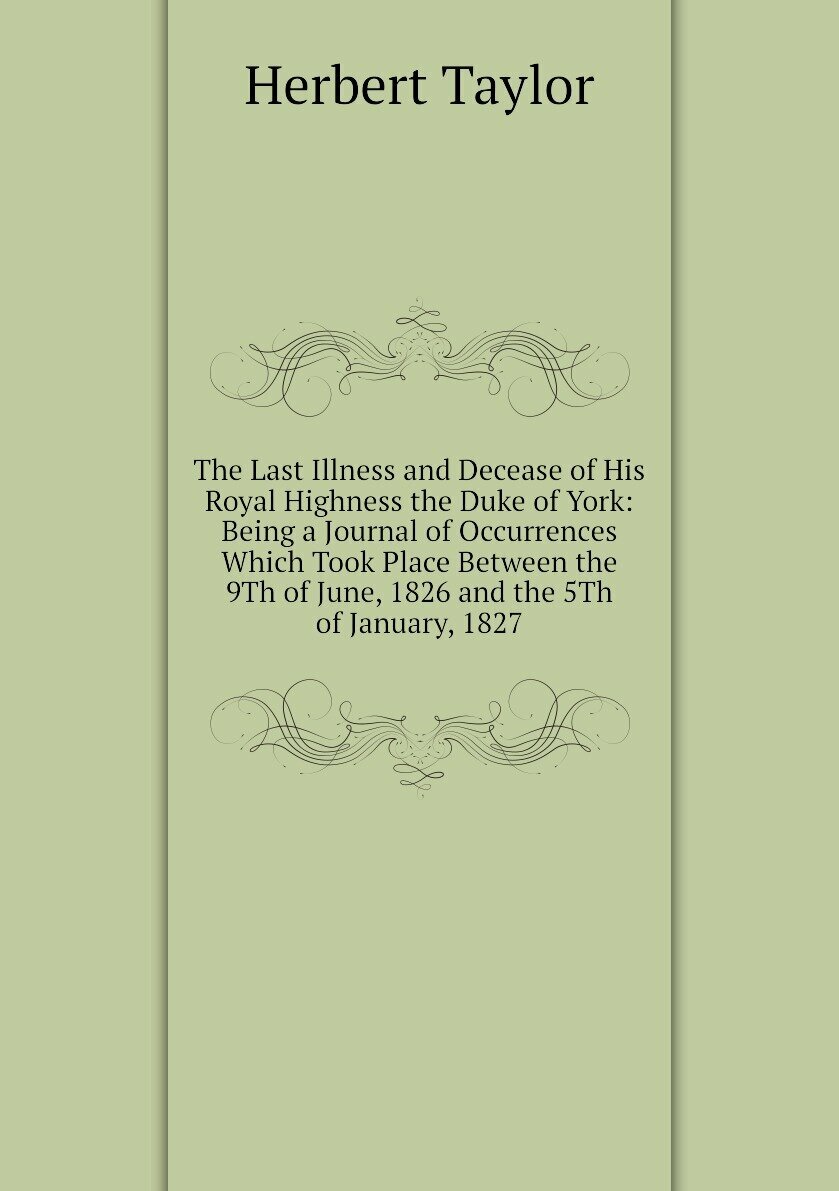 The Last Illness and Decease of His Royal Highness the Duke of York: Being a Journal of Occurrences Which Took Place Between the 9Th of June, 1826 and the 5Th of January, 1827