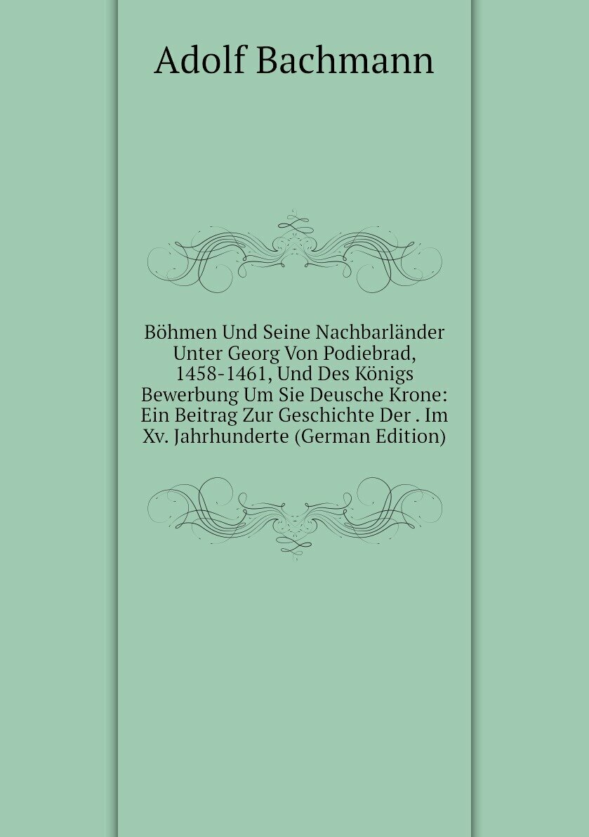 Böhmen Und Seine Nachbarländer Unter Georg Von Podiebrad, 1458-1461, Und Des Königs Bewerbung Um Sie Deusche Krone: Ein Beitrag Zur Geschichte Der . Im Xv. Jahrhunderte (German Edition)